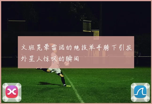 文班晃晕雷诺的绝技单手胯下引发外星人惊叹的瞬间