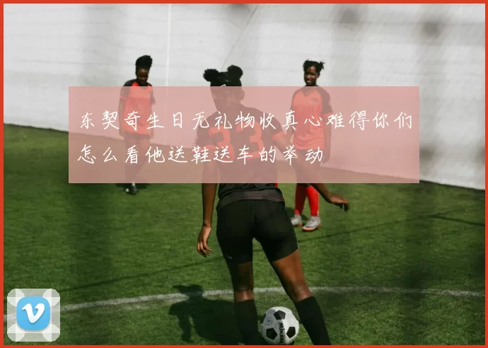 东契奇生日无礼物收真心难得你们怎么看他送鞋送车的举动