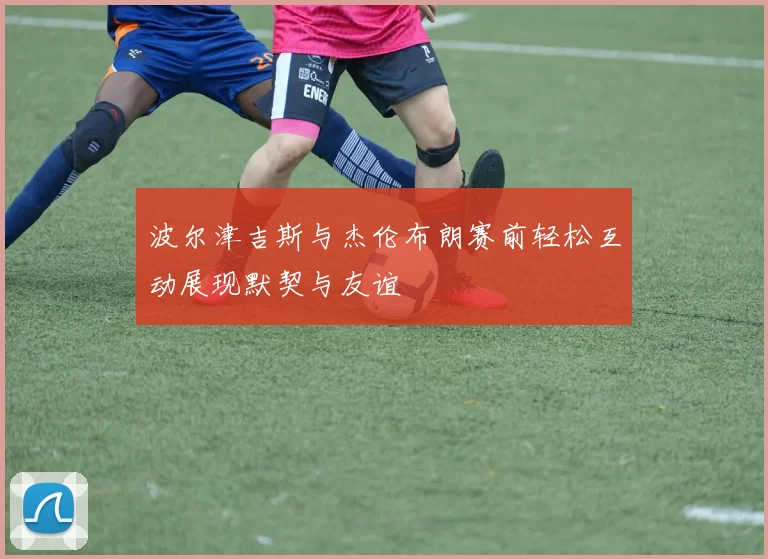 波尔津吉斯与杰伦布朗赛前轻松互动展现默契与友谊