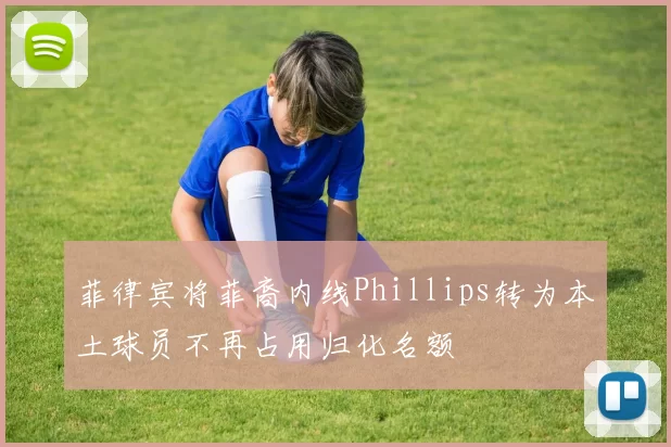 菲律宾将菲裔内线Phillips转为本土球员不再占用归化名额