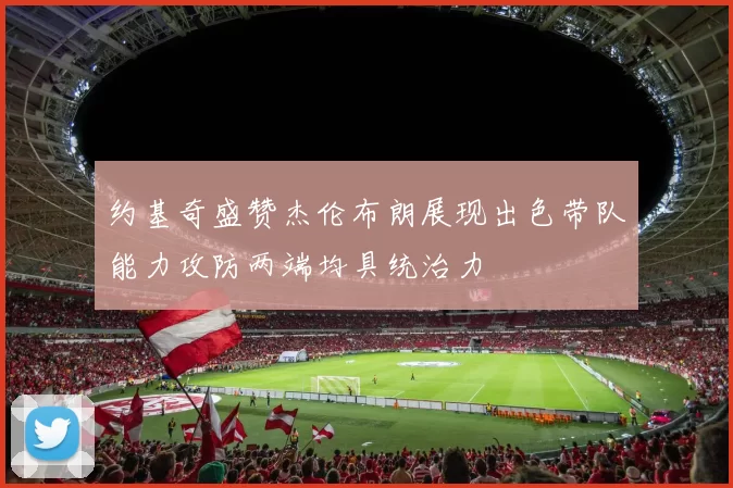 约基奇盛赞杰伦布朗展现出色带队能力攻防两端均具统治力