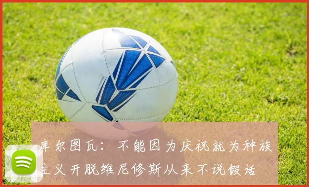 库尔图瓦：不能因为庆祝就为种族主义开脱维尼修斯从来不说假话