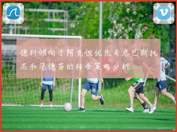 德科倾向于阿克但优先考虑巴斯托尼和范德芬的转会策略分析