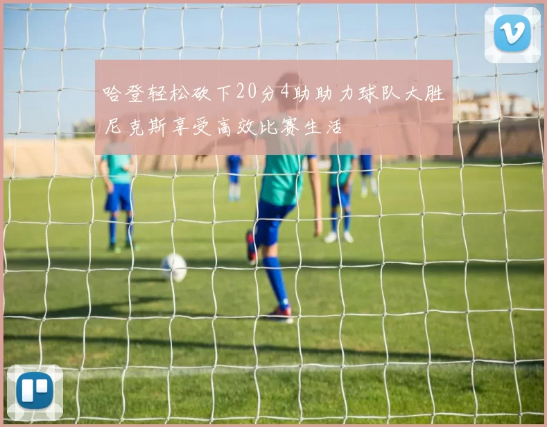 哈登轻松砍下20分4助助力球队大胜尼克斯享受高效比赛生活