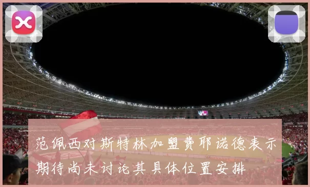 范佩西对斯特林加盟费耶诺德表示期待尚未讨论其具体位置安排