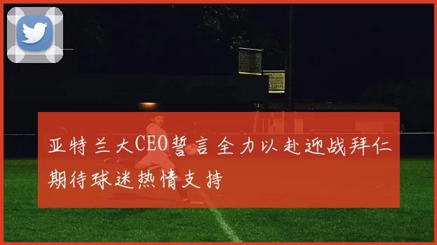 亚特兰大CEO誓言全力以赴迎战拜仁期待球迷热情支持