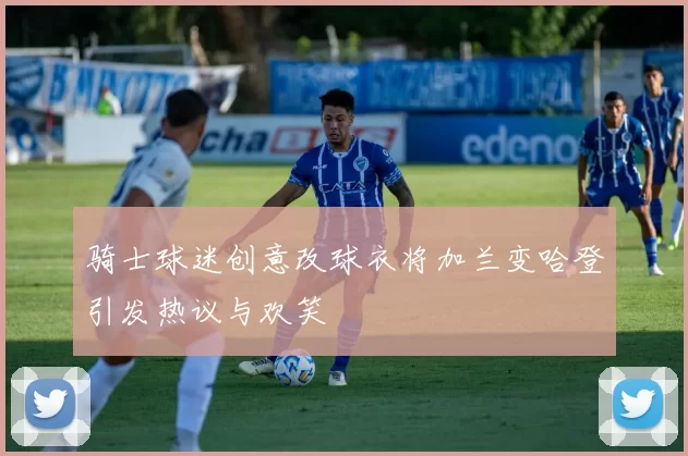 骑士球迷创意改球衣将加兰变哈登引发热议与欢笑