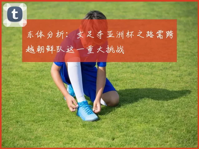 东体分析：女足夺亚洲杯之路需跨越朝鲜队这一重大挑战