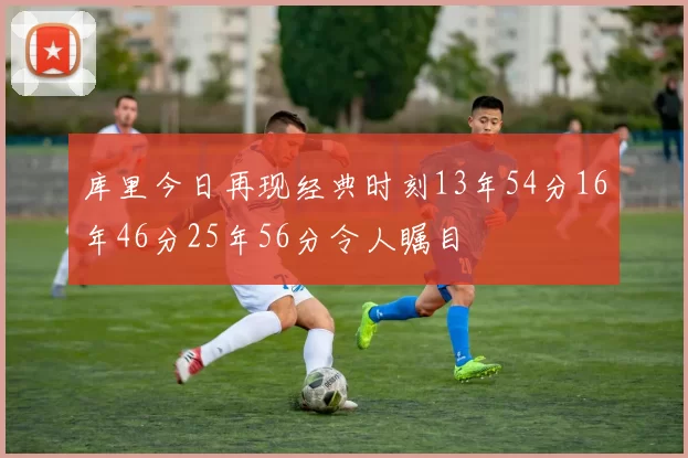 库里今日再现经典时刻13年54分16年46分25年56分令人瞩目