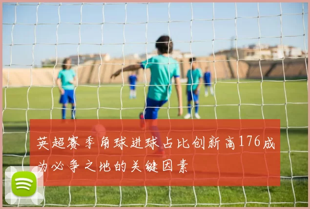 英超赛季角球进球占比创新高176成为必争之地的关键因素