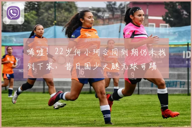 唏嘘！22岁何小珂合同到期仍未找到下家，昔日国少大腿无球可踢