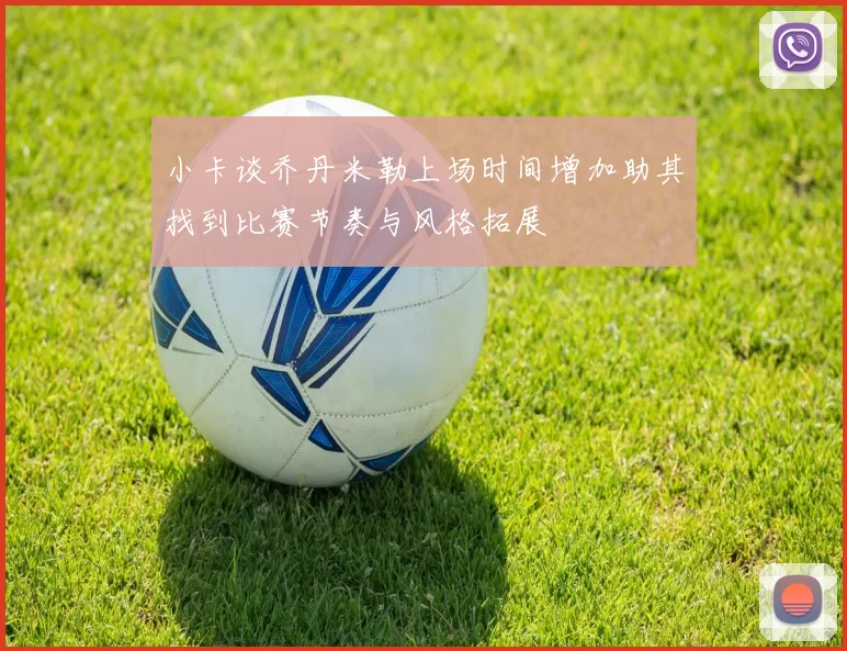 小卡谈乔丹米勒上场时间增加助其找到比赛节奏与风格拓展