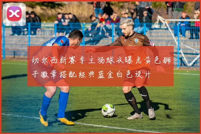 切尔西新赛季主场球衣曝光黄色狮子徽章搭配经典蓝金白色设计