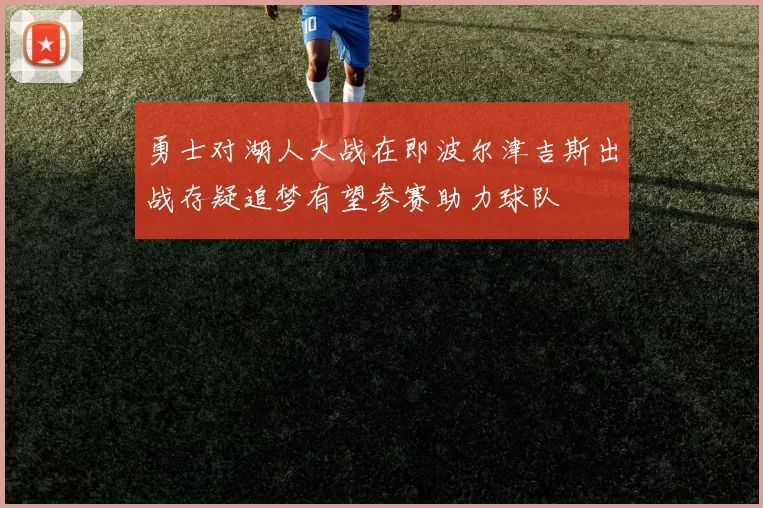 勇士对湖人大战在即波尔津吉斯出战存疑追梦有望参赛助力球队