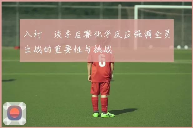 八村塁谈季后赛化学反应强调全员出战的重要性与挑战