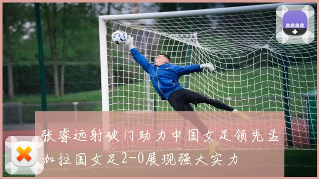 张睿远射破门助力中国女足领先孟加拉国女足2-0展现强大实力