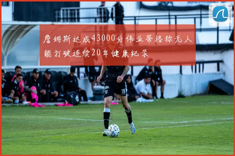 詹姆斯达成43000分伟业蒂格称无人能打破连续20年健康纪录