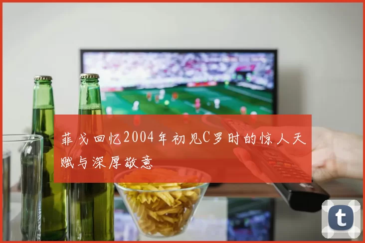菲戈回忆2004年初见C罗时的惊人天赋与深厚敬意