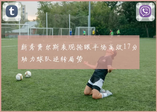新秀费尔斯表现抢眼半场高效17分助力球队逆转局势