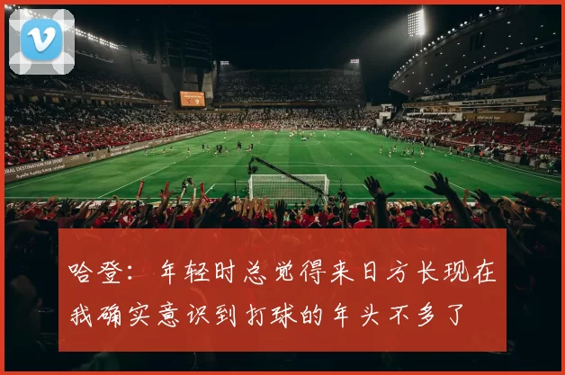 哈登：年轻时总觉得来日方长现在我确实意识到打球的年头不多了