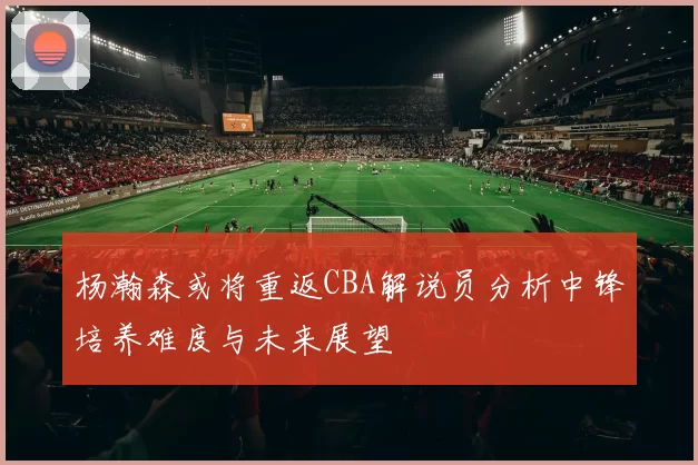 杨瀚森或将重返CBA解说员分析中锋培养难度与未来展望