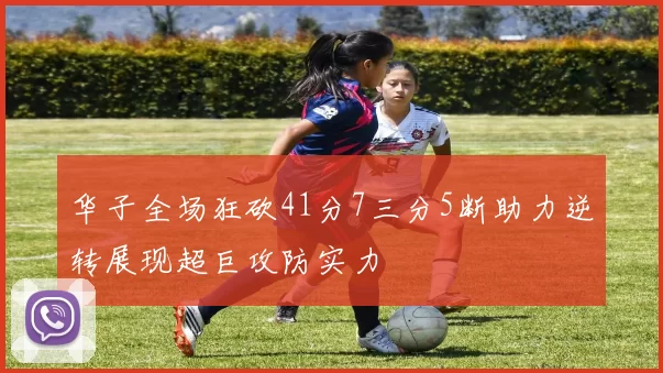 华子全场狂砍41分7三分5断助力逆转展现超巨攻防实力
