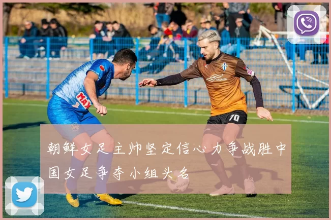 朝鲜女足主帅坚定信心力争战胜中国女足争夺小组头名