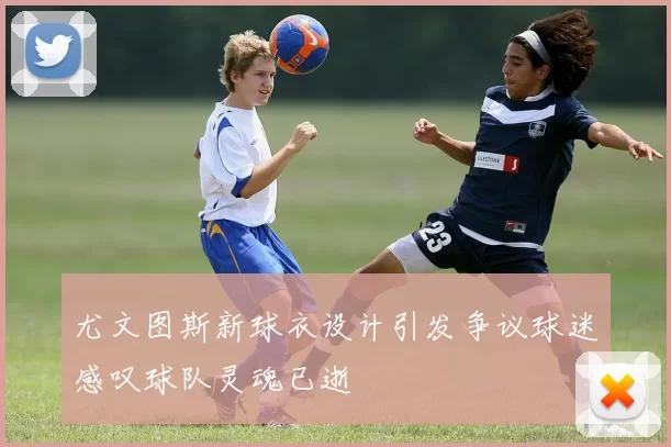 尤文图斯新球衣设计引发争议球迷感叹球队灵魂已逝